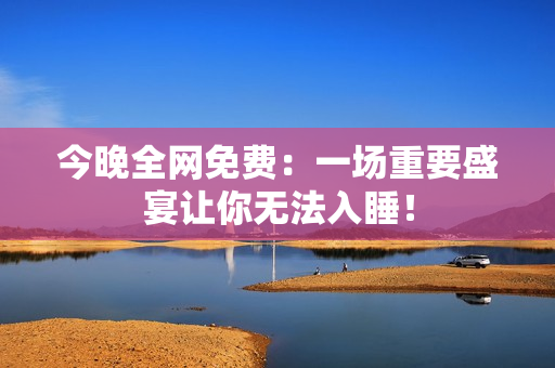 今晚全网免费：一场重要盛宴让你无法入睡！