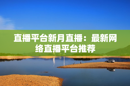 直播平台新月直播：最新网络直播平台推荐