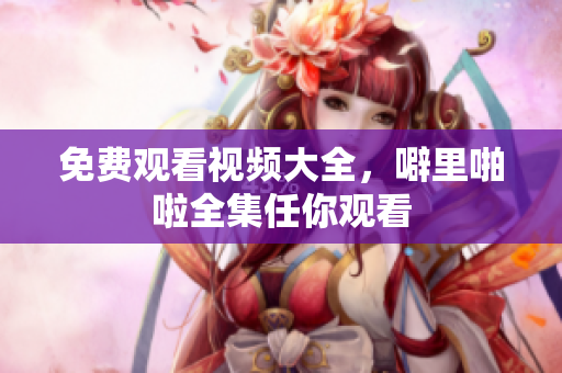 免费观看视频大全，噼里啪啦全集任你观看