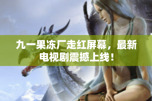 九一果冻厂走红屏幕，最新电视剧震撼上线！