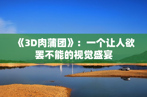 《3D肉蒲团》：一个让人欲罢不能的视觉盛宴