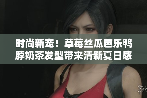 时尚新宠！草莓丝瓜芭乐鸭脖奶茶发型带来清新夏日感
