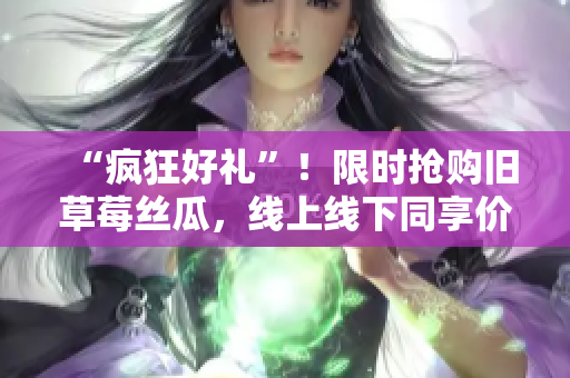“疯狂好礼”！限时抢购旧草莓丝瓜，线上线下同享价！