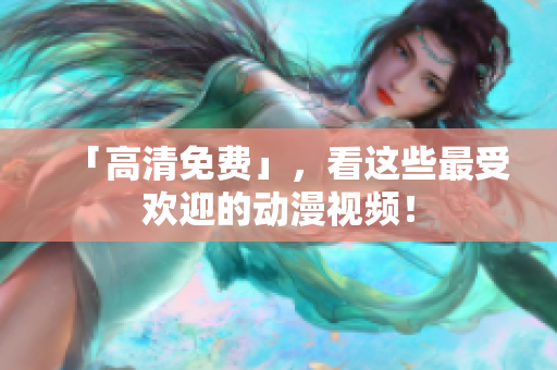 「高清免费」，看这些最受欢迎的动漫视频！