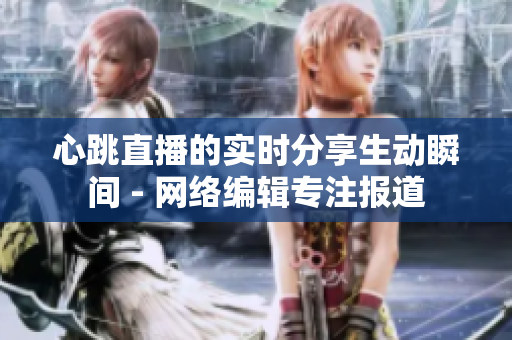 心跳直播的实时分享生动瞬间 - 网络编辑专注报道
