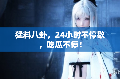 猛料八卦，24小时不停歇，吃瓜不停！