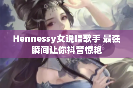 Hennessy女说唱歌手 最强瞬间让你抖音惊艳