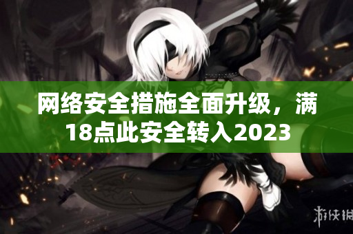 网络安全措施全面升级，满18点此安全转入2023