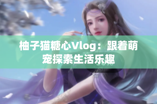 柚子猫糖心Vlog：跟着萌宠探索生活乐趣