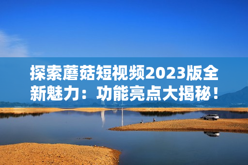 探索蘑菇短视频2023版全新魅力：功能亮点大揭秘！