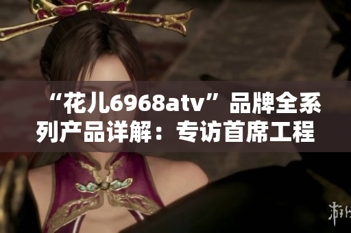 “花儿6968atv”品牌全系列产品详解：专访首席工程师