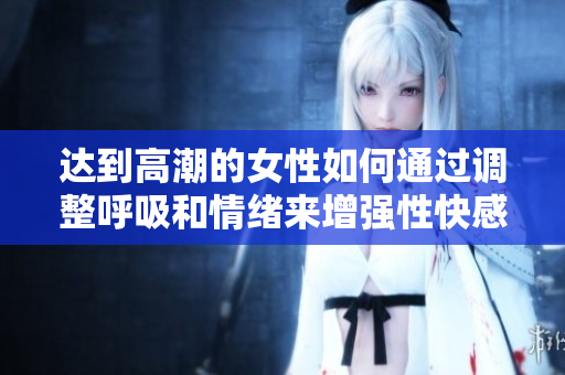 达到高潮的女性如何通过调整呼吸和情绪来增强性快感