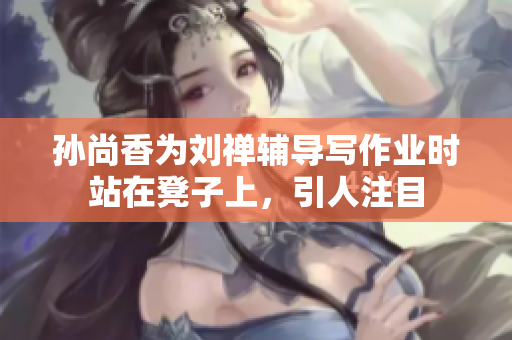 孙尚香为刘禅辅导写作业时站在凳子上，引人注目