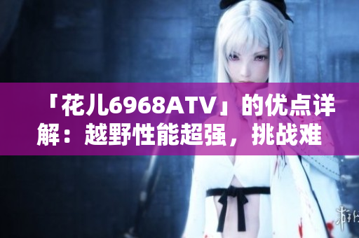 「花儿6968ATV」的优点详解：越野性能超强，挑战难度倍增