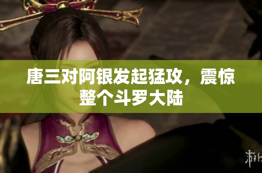唐三对阿银发起猛攻，震惊整个斗罗大陆