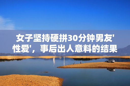 女子坚持硬拼30分钟男友'性爱'，事后出人意料的结果