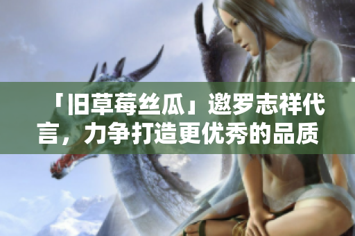 「旧草莓丝瓜」邀罗志祥代言，力争打造更优秀的品质！