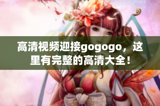 高清视频迎接gogogo，这里有完整的高清大全！
