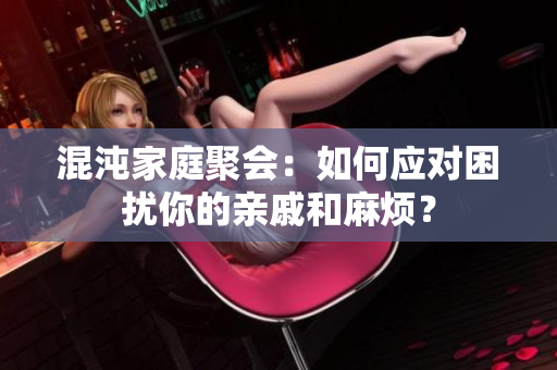 混沌家庭聚会：如何应对困扰你的亲戚和麻烦？