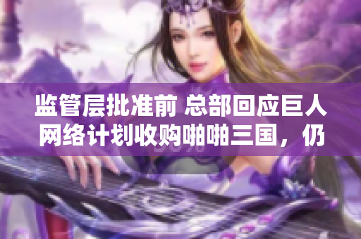 监管层批准前 总部回应巨人网络计划收购啪啪三国，仍在评估风险