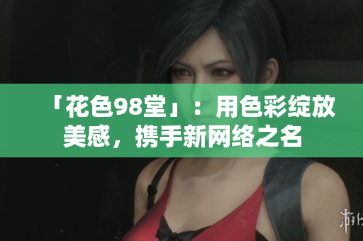 「花色98堂」：用色彩绽放美感，携手新网络之名