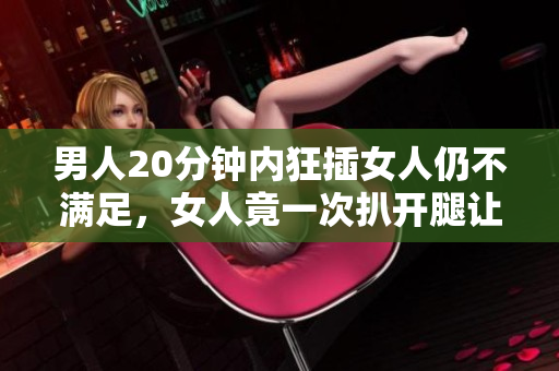 男人20分钟内狂插女人仍不满足，女人竟一次扒开腿让他狂操30分钟！