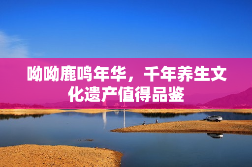呦呦鹿鸣年华，千年养生文化遗产值得品鉴