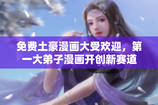 免费土豪漫画大受欢迎，第一大弟子漫画开创新赛道