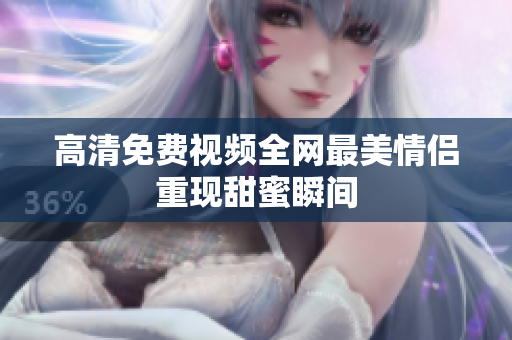 高清免费视频全网最美情侣重现甜蜜瞬间