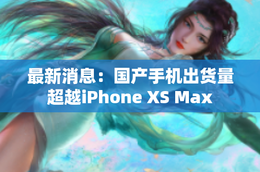 最新消息：国产手机出货量超越iPhone XS Max