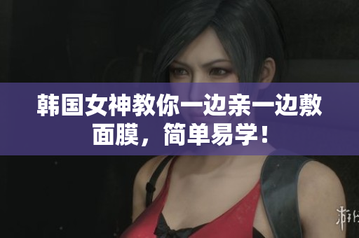韩国女神教你一边亲一边敷面膜，简单易学！