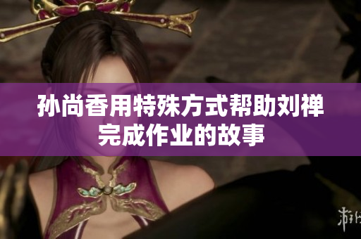 孙尚香用特殊方式帮助刘禅完成作业的故事