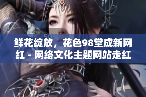 鲜花绽放，花色98堂成新网红 - 网络文化主题网站走红励志.