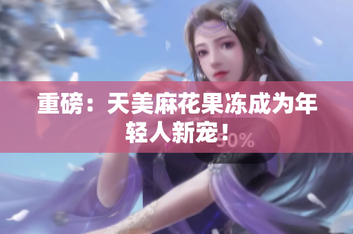 重磅：天美麻花果冻成为年轻人新宠！