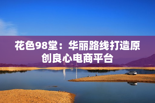 花色98堂：华丽路线打造原创良心电商平台