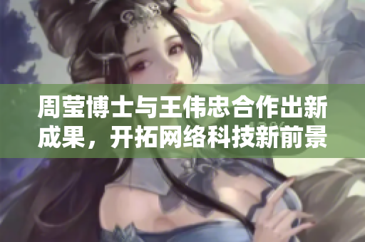 周莹博士与王伟忠合作出新成果，开拓网络科技新前景