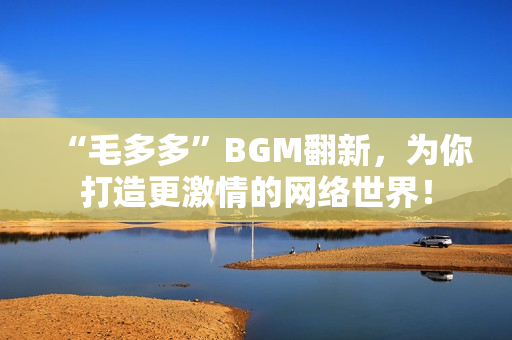 “毛多多”BGM翻新，为你打造更激情的网络世界！