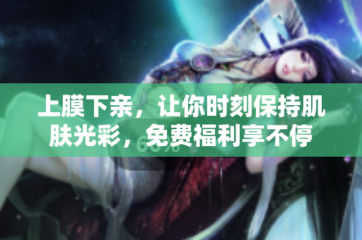 上膜下亲，让你时刻保持肌肤光彩，免费福利享不停