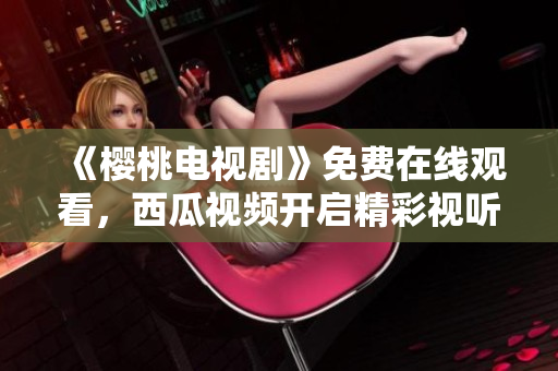《樱桃电视剧》免费在线观看，西瓜视频开启精彩视听之旅