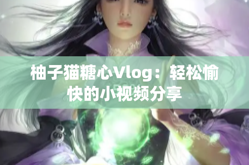 柚子猫糖心Vlog：轻松愉快的小视频分享