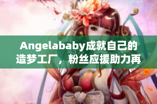 Angelababy成就自己的造梦工厂，粉丝应援助力再创辉煌