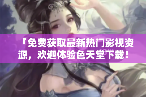 「免费获取最新热门影视资源，欢迎体验色天堂下载！」