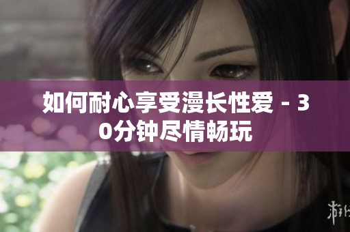 如何耐心享受漫长性爱 - 30分钟尽情畅玩