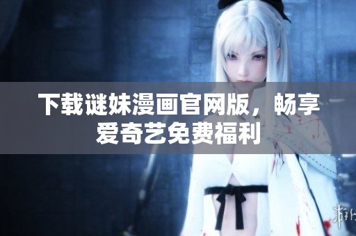 下载谜妹漫画官网版，畅享爱奇艺免费福利