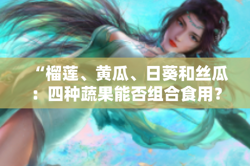 “榴莲、黄瓜、日葵和丝瓜：四种蔬果能否组合食用？”