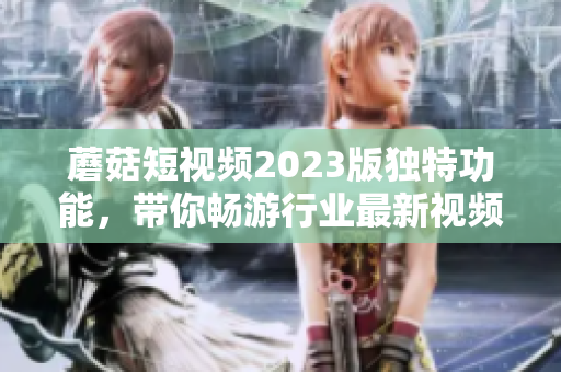 蘑菇短视频2023版独特功能，带你畅游行业最新视频创作！
