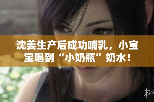 沈姜生产后成功哺乳，小宝宝喝到“小奶瓶”奶水！