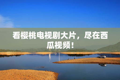 看樱桃电视剧大片，尽在西瓜视频！