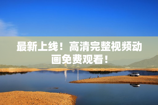 最新上线！高清完整视频动画免费观看！