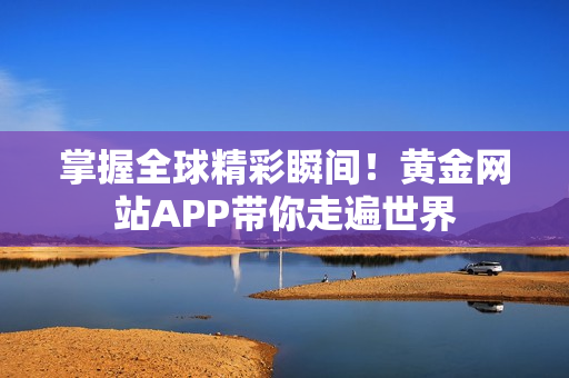 掌握全球精彩瞬间！黄金网站APP带你走遍世界